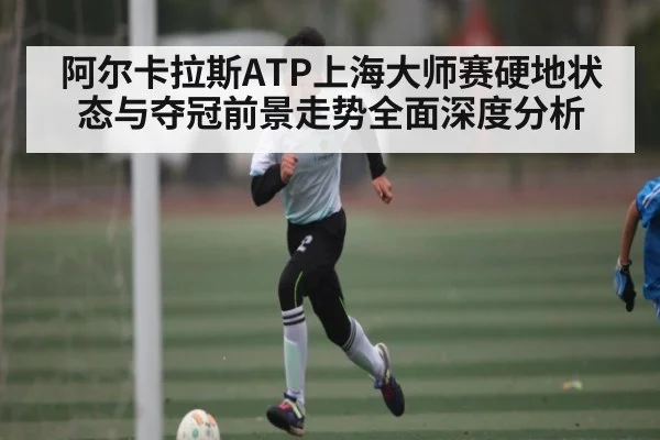 阿尔卡拉斯ATP上海大师赛硬地状态与夺冠前景走势全面深度分析